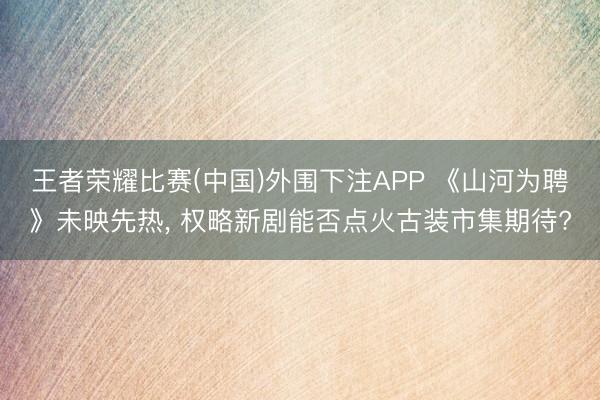 王者荣耀比赛(中国)外围下注APP 《山河为聘》未映先热， 权略新剧能否点火古装市集期待?