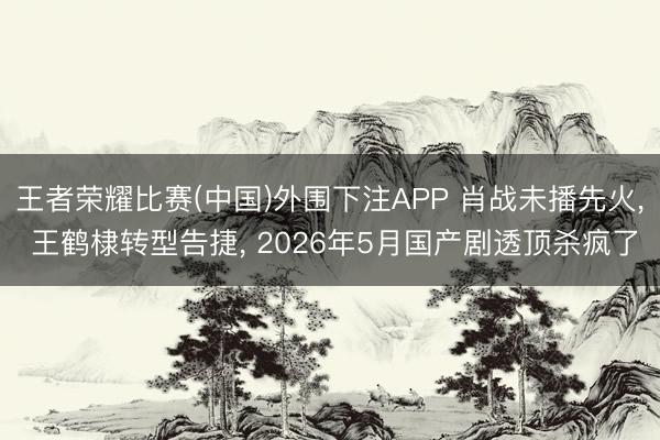 王者荣耀比赛(中国)外围下注APP 肖战未播先火， 王鹤棣转型告捷， 2026年5月国产剧透顶杀疯了