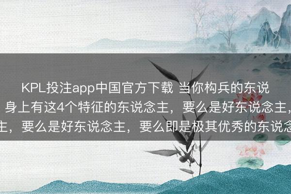 KPL投注app中国官方下载 当你构兵的东说念主越多，就越会发现：身上有这4个特征的东说念主，要么是好东说念主，要么即是极其优秀的东说念主