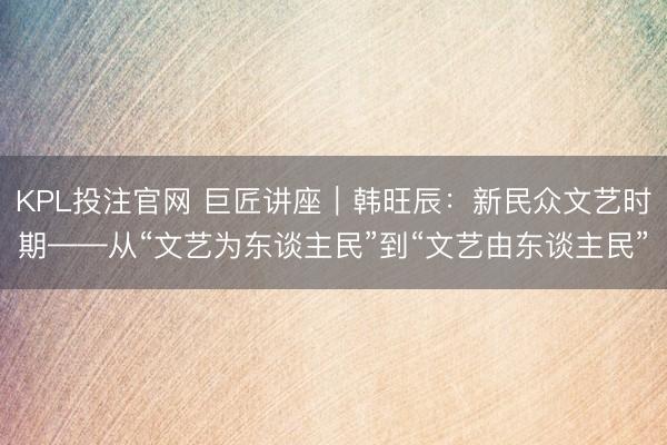 KPL投注官网 巨匠讲座｜韩旺辰：新民众文艺时期——从“文艺为东谈主民”到“文艺由东谈主民”