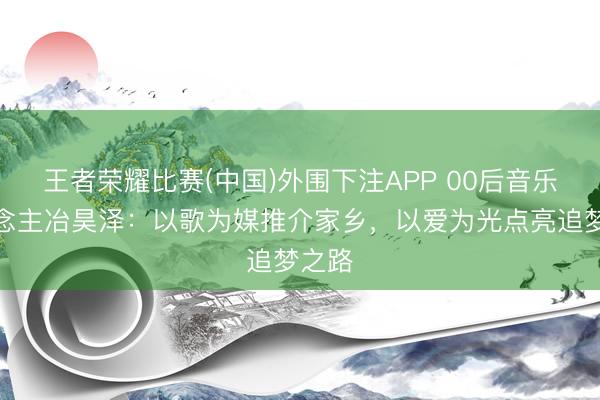 王者荣耀比赛(中国)外围下注APP 00后音乐东说念主冶昊泽：以歌为媒推介家乡，以爱为光点亮追梦之路