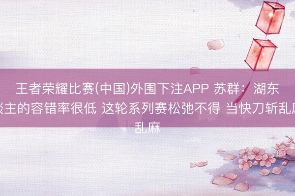 王者荣耀比赛(中国)外围下注APP 苏群：湖东谈主的容错率很低 这轮系列赛松弛不得 当快刀斩乱麻