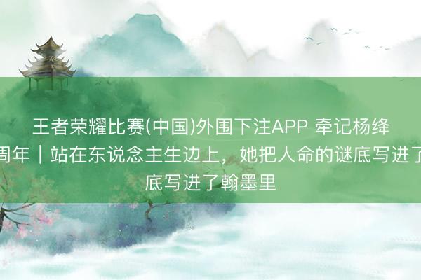 王者荣耀比赛(中国)外围下注APP 牵记杨绛覆没十周年｜站在东说念主生边上，她把人命的谜底写进了翰墨里