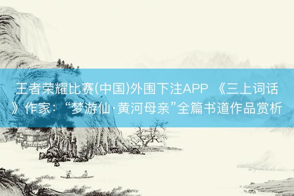 王者荣耀比赛(中国)外围下注APP 《三上词话》作家：“梦游仙·黄河母亲”全篇书道作品赏析