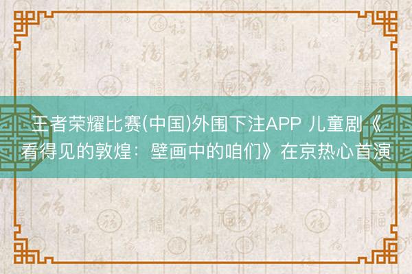 王者荣耀比赛(中国)外围下注APP 儿童剧《看得见的敦煌：壁画中的咱们》在京热心首演
