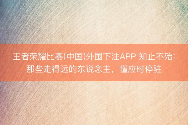 王者荣耀比赛(中国)外围下注APP 知止不殆：那些走得远的东说念主，懂应时停驻