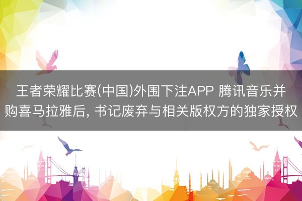 王者荣耀比赛(中国)外围下注APP 腾讯音乐并购喜马拉雅后， 书记废弃与相关版权方的独家授权