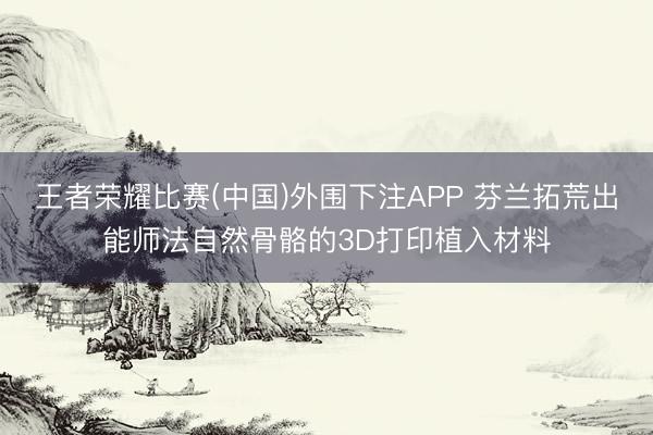 王者荣耀比赛(中国)外围下注APP 芬兰拓荒出能师法自然骨骼的3D打印植入材料