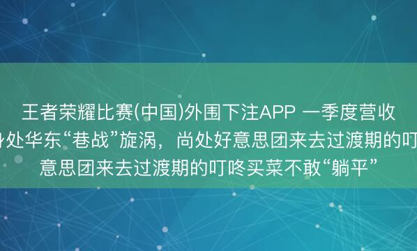 王者荣耀比赛(中国)外围下注APP 一季度营收同比增长7.5%！身处华东“巷战”旋涡，尚处好意思团来去过渡期的叮咚买菜不敢“躺平”