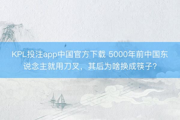KPL投注app中国官方下载 5000年前中国东说念主就用刀叉，其后为啥换成筷子？