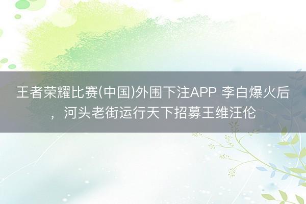 王者荣耀比赛(中国)外围下注APP 李白爆火后,河头老街运行天下招募王维汪伦