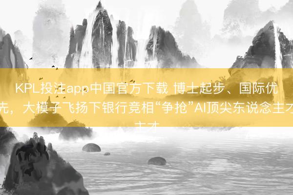 KPL投注app中国官方下载 博士起步、国际优先，大模子飞扬下银行竞相“争抢”AI顶尖东说念主才