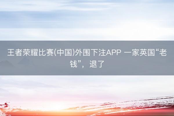 王者荣耀比赛(中国)外围下注APP 一家英国“老钱”，退了