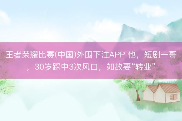 王者荣耀比赛(中国)外围下注APP 他，短剧一哥，30岁踩中3次风口，如故要“转业”