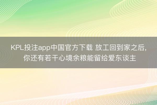KPL投注app中国官方下载 放工回到家之后， 你还有若干心境余粮能留给爱东谈主