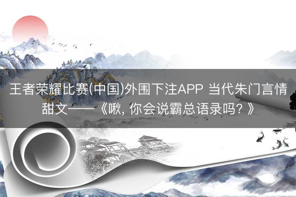 王者荣耀比赛(中国)外围下注APP 当代朱门言情甜文——《啾， 你会说霸总语录吗? 》