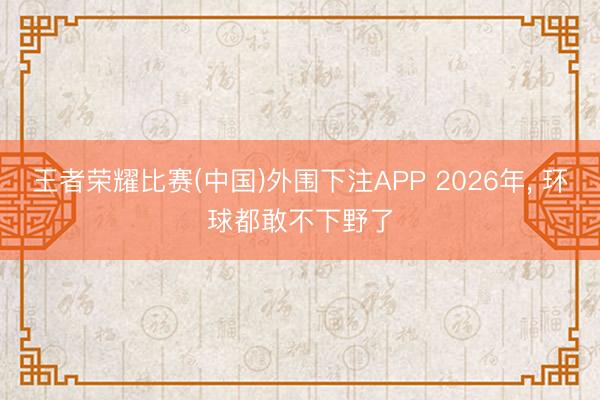 王者荣耀比赛(中国)外围下注APP 2026年， 环球都敢不下野了
