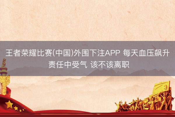 王者荣耀比赛(中国)外围下注APP 每天血压飙升 责任中受气 该不该离职