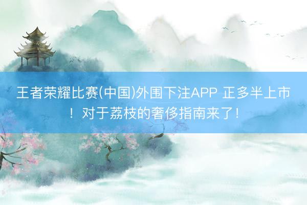 王者荣耀比赛(中国)外围下注APP 正多半上市！对于荔枝的奢侈指南来了！