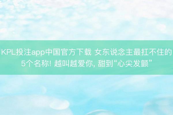 KPL投注app中国官方下载 女东说念主最扛不住的5个名称! 越叫越爱你， 甜到“心尖发颤”