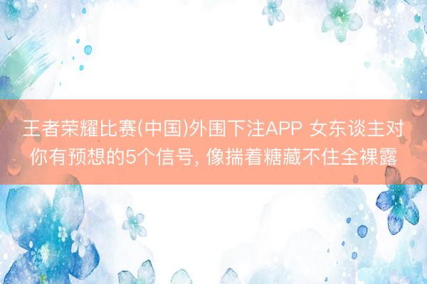 王者荣耀比赛(中国)外围下注APP 女东谈主对你有预想的5个信号， 像揣着糖藏不住全裸露