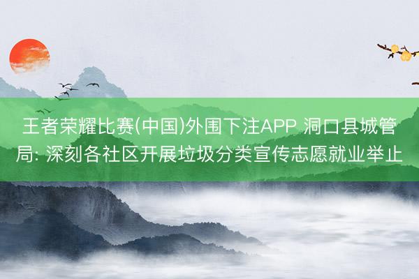王者荣耀比赛(中国)外围下注APP 洞口县城管局: 深刻各社区开展垃圾分类宣传志愿就业举止