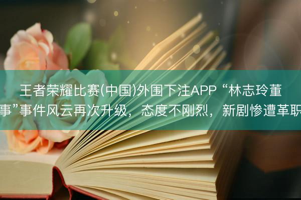 王者荣耀比赛(中国)外围下注APP “林志玲董事”事件风云再次升级，态度不刚烈，新剧惨遭革职