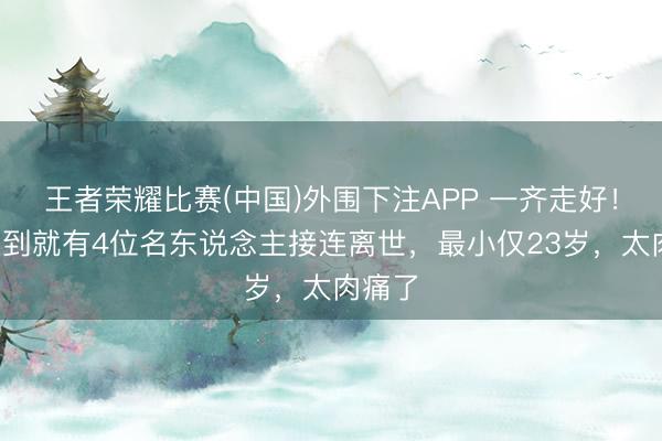 王者荣耀比赛(中国)外围下注APP 一齐走好！6月未到就有4位名东说念主接连离世，最小仅23岁，太肉痛了