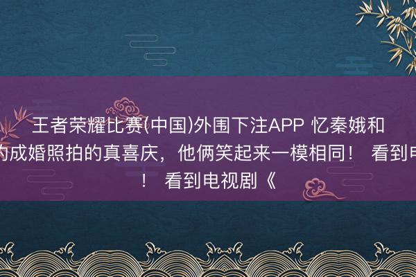 王者荣耀比赛(中国)外围下注APP 忆秦娥和刘红兵的成婚照拍的真喜庆，他俩笑起来一模相同！ 看到电视剧《