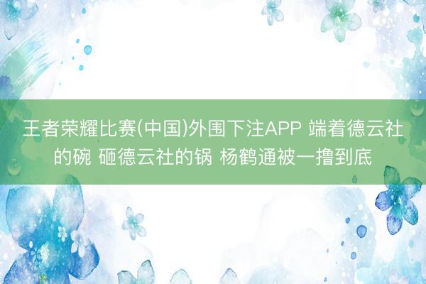 王者荣耀比赛(中国)外围下注APP 端着德云社的碗 砸德云社的锅 杨鹤通被一撸到底