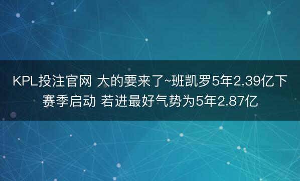 KPL投注官网 大的要来了~班凯罗5年2.39亿下赛季启动 若进最好气势为5年2.87亿