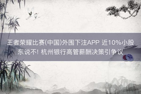 王者荣耀比赛(中国)外围下注APP 近10%小股东说不! 杭州银行高管薪酬决策引争议