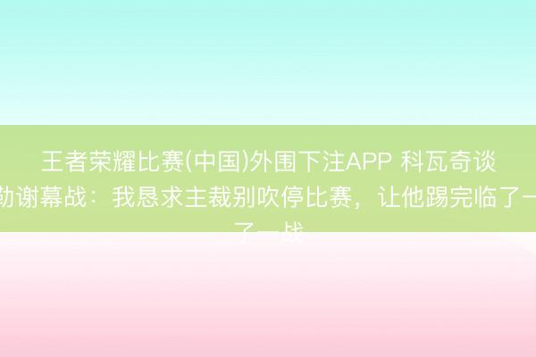 王者荣耀比赛(中国)外围下注APP 科瓦奇谈聚勒谢幕战：我恳求主裁别吹停比赛，让他踢完临了一战