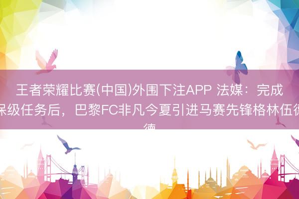 王者荣耀比赛(中国)外围下注APP 法媒：完成保级任务后，巴黎FC非凡今夏引进马赛先锋格林伍德
