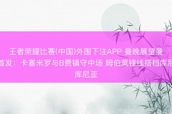 王者荣耀比赛(中国)外围下注APP 曼晚展望曼联首发：卡塞米罗与B费镇守中场 姆伯莫锋线搭档库尼亚