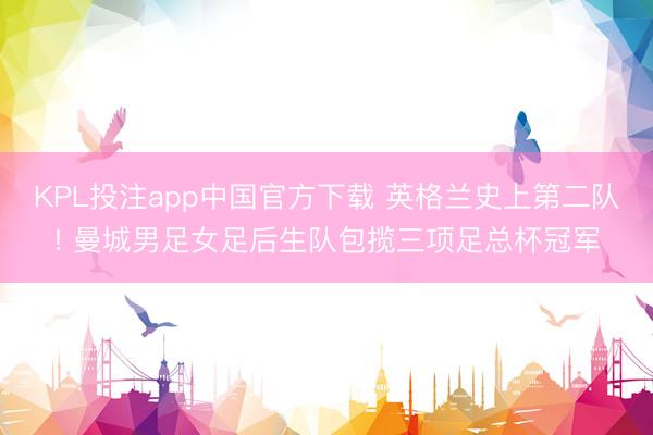 KPL投注app中国官方下载 英格兰史上第二队! 曼城男足女足后生队包揽三项足总杯冠军