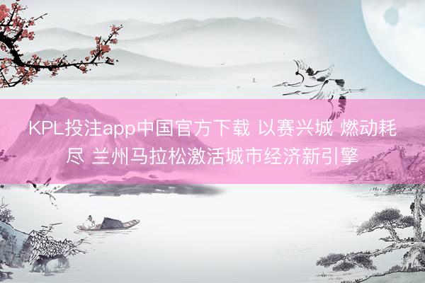 KPL投注app中国官方下载 以赛兴城 燃动耗尽 兰州马拉松激活城市经济新引擎