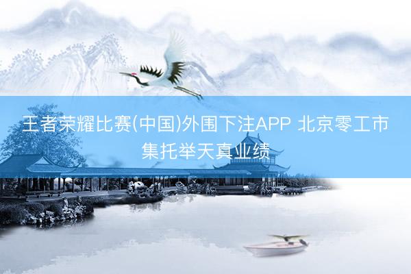王者荣耀比赛(中国)外围下注APP 北京零工市集托举天真业绩