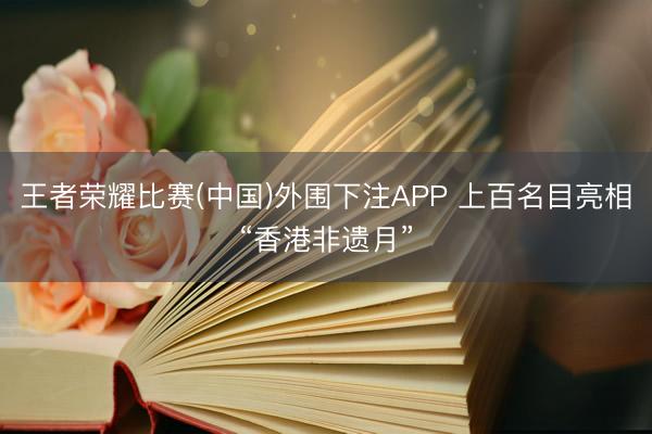 王者荣耀比赛(中国)外围下注APP 上百名目亮相“香港非遗月”