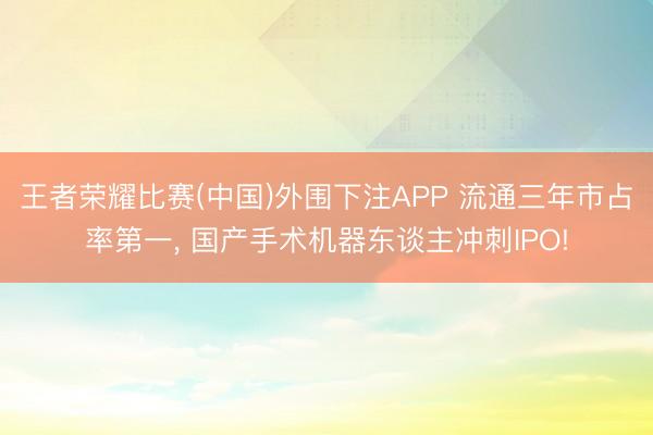 王者荣耀比赛(中国)外围下注APP 流通三年市占率第一， 国产手术机器东谈主冲刺IPO!