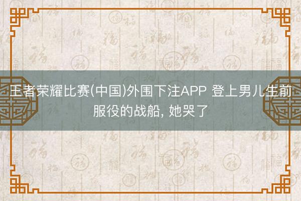 王者荣耀比赛(中国)外围下注APP 登上男儿生前服役的战船， 她哭了