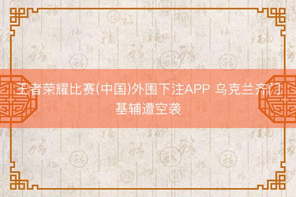 王者荣耀比赛(中国)外围下注APP 乌克兰齐门基辅遭空袭