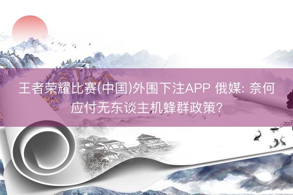 王者荣耀比赛(中国)外围下注APP 俄媒: 奈何应付无东谈主机蜂群政策?