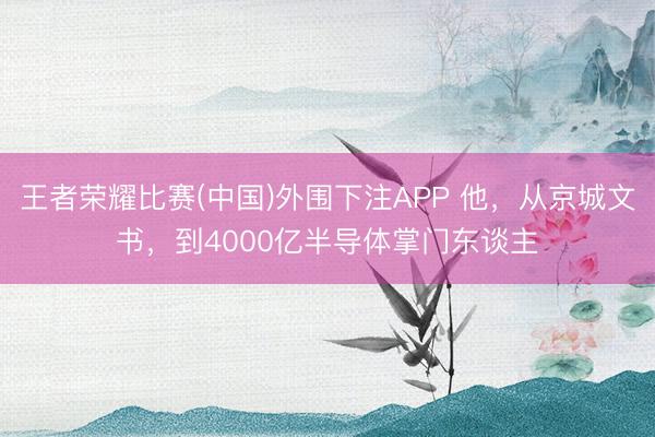 王者荣耀比赛(中国)外围下注APP 他，从京城文书，到4000亿半导体掌门东谈主