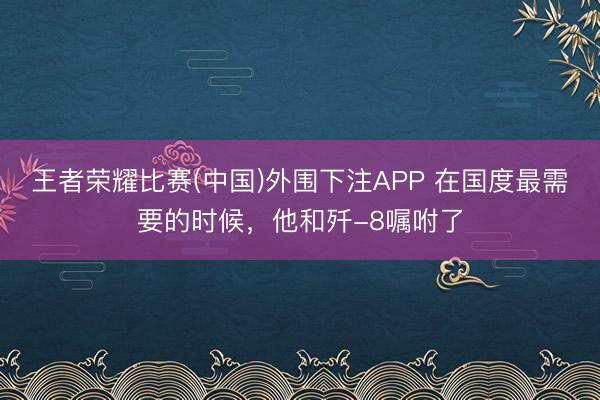 王者荣耀比赛(中国)外围下注APP 在国度最需要的时候，他和歼-8嘱咐了