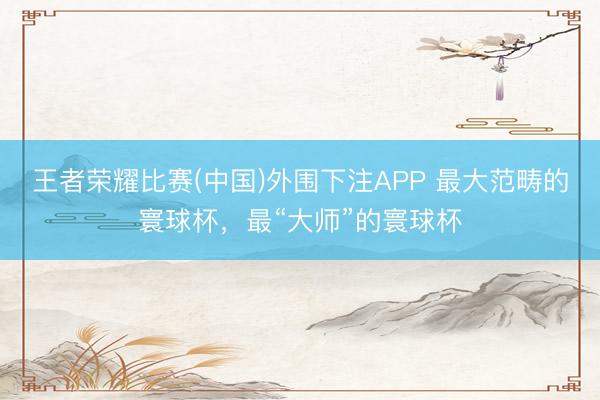 王者荣耀比赛(中国)外围下注APP 最大范畴的寰球杯，最“大师”的寰球杯