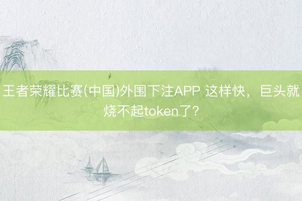 王者荣耀比赛(中国)外围下注APP 这样快，巨头就烧不起token了？