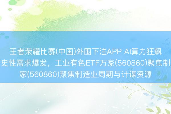 王者荣耀比赛(中国)外围下注APP AI算力狂飙！铜铝双干线迎来历史性需求爆发，工业有色ETF万家(560860)聚焦制造业周期与计谋资源