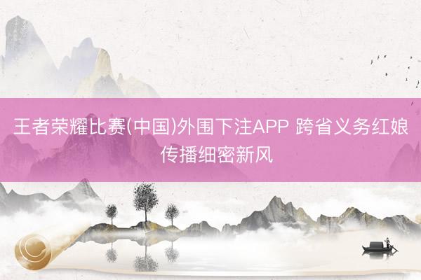 王者荣耀比赛(中国)外围下注APP 跨省义务红娘  传播细密新风