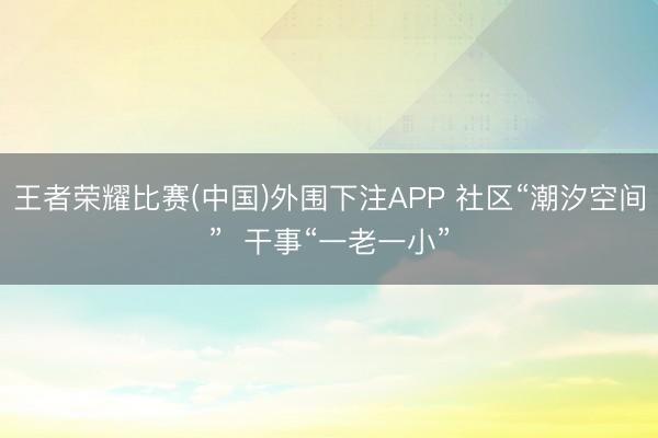 王者荣耀比赛(中国)外围下注APP 社区“潮汐空间”  干事“一老一小”